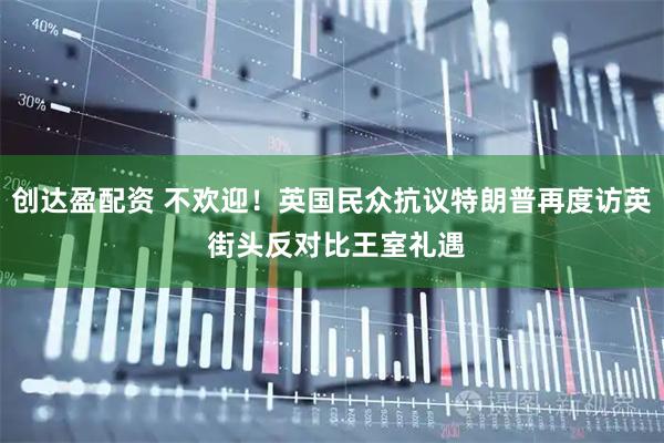 创达盈配资 不欢迎！英国民众抗议特朗普再度访英 街头反对比王室礼遇