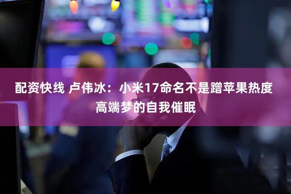 配资快线 卢伟冰：小米17命名不是蹭苹果热度 高端梦的自我催眠