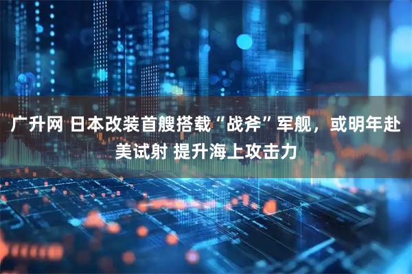 广升网 日本改装首艘搭载“战斧”军舰，或明年赴美试射 提升海上攻击力