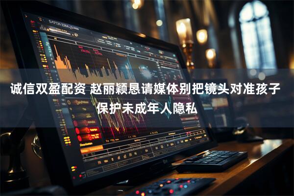 诚信双盈配资 赵丽颖恳请媒体别把镜头对准孩子 保护未成年人隐私