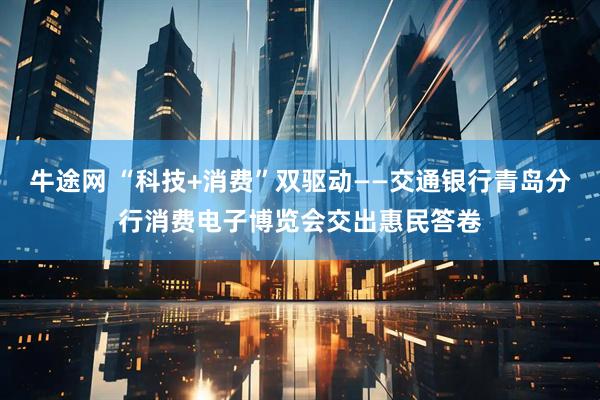 牛途网 “科技+消费”双驱动——交通银行青岛分行消费电子博览会交出惠民答卷