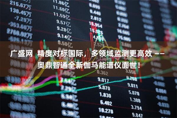 广盛网  精度对标国际，多领域监测更高效 —— 奥鼎智通全新伽马能谱仪面世！