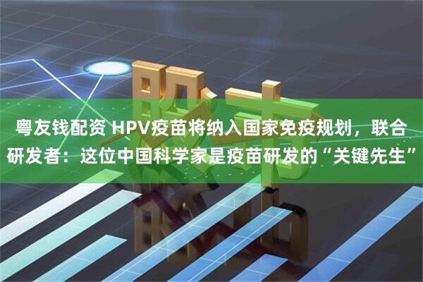 粤友钱配资 HPV疫苗将纳入国家免疫规划，联合研发者：这位中国科学家是疫苗研发的“关键先生”