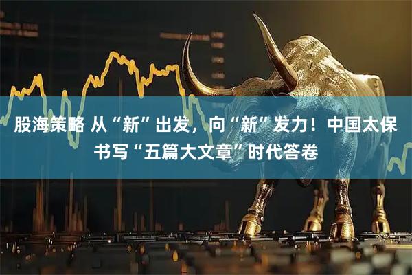 股海策略 从“新”出发，向“新”发力！中国太保书写“五篇大文章”时代答卷