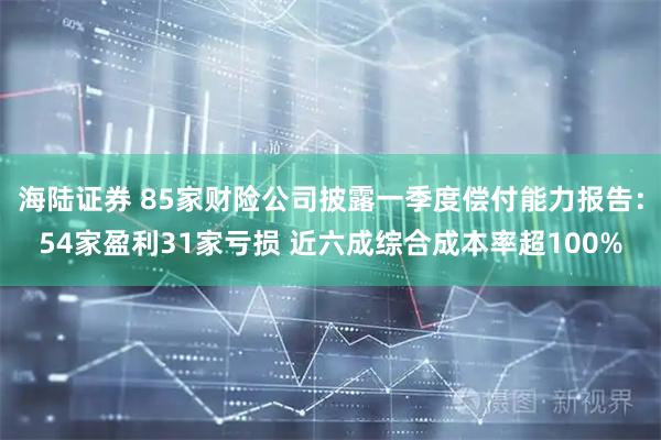 海陆证券 85家财险公司披露一季度偿付能力报告：54家盈利31家亏损 近六成综合成本率超100%