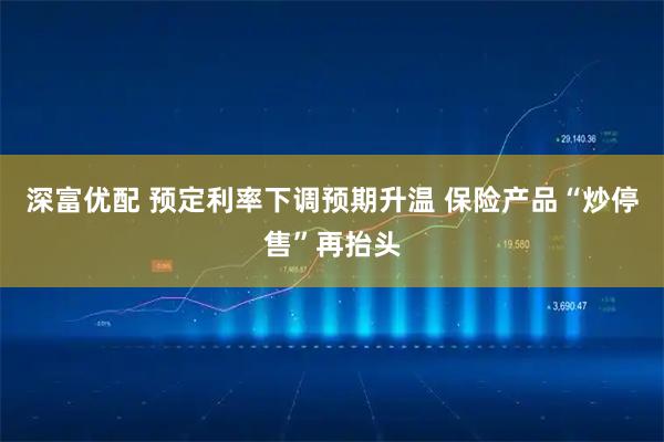 深富优配 预定利率下调预期升温 保险产品“炒停售”再抬头