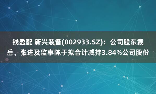 钱盈配 新兴装备(002933.SZ)：公司股东戴岳、张进及监事陈于拟合计减持3.84%公司股份
