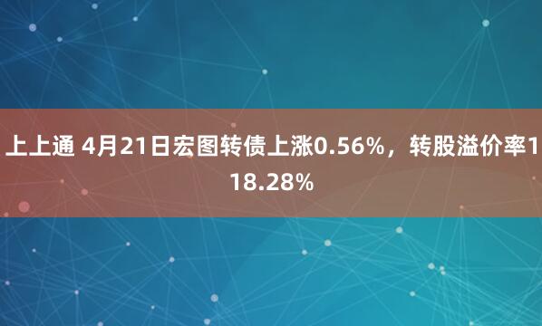 上上通 4月21日宏图转债上涨0.56%，转股溢价率118.28%