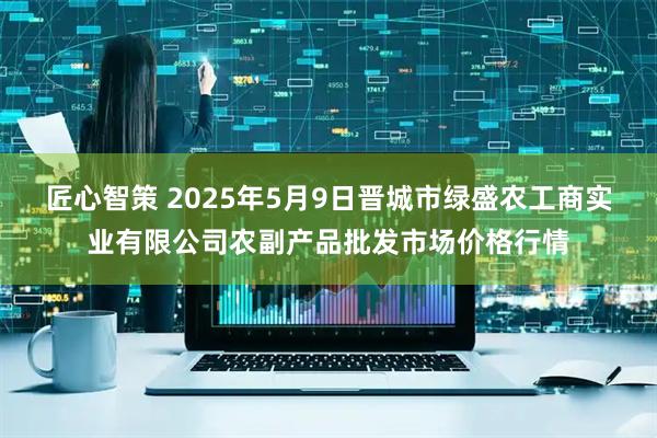 匠心智策 2025年5月9日晋城市绿盛农工商实业有限公司农副产品批发市场价格行情
