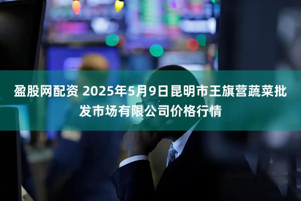 盈股网配资 2025年5月9日昆明市王旗营蔬菜批发市场有限公司价格行情