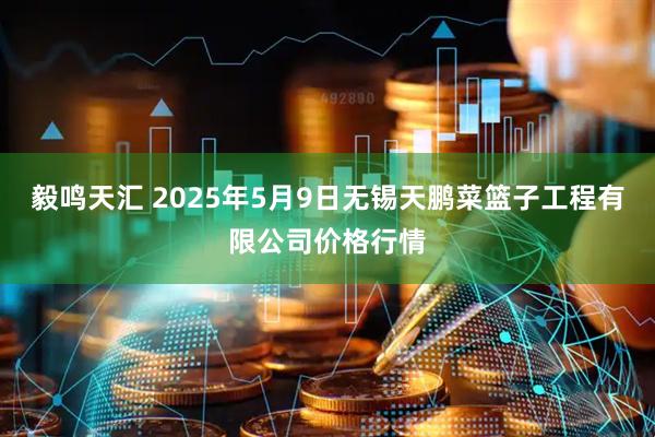 毅鸣天汇 2025年5月9日无锡天鹏菜篮子工程有限公司价格行情