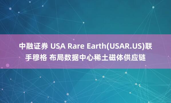 中融证券 USA Rare Earth(USAR.US)联手穆格 布局数据中心稀土磁体供应链
