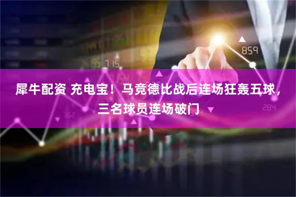 犀牛配资 充电宝！马竞德比战后连场狂轰五球，三名球员连场破门