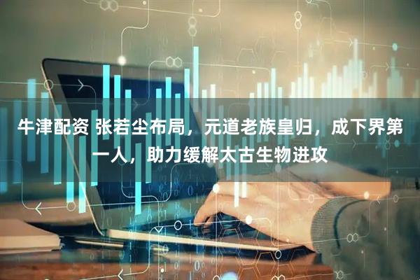 牛津配资 张若尘布局，元道老族皇归，成下界第一人，助力缓解太古生物进攻