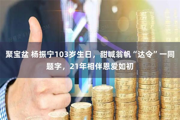 聚宝盆 杨振宁103岁生日，甜喊翁帆“达令”一同题字，21年相伴恩爱如初