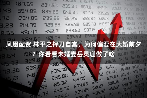 凤凰配资 林平之挥刀自宫，为何偏要在大婚前夕？你看看未婚妻岳灵珊做了啥