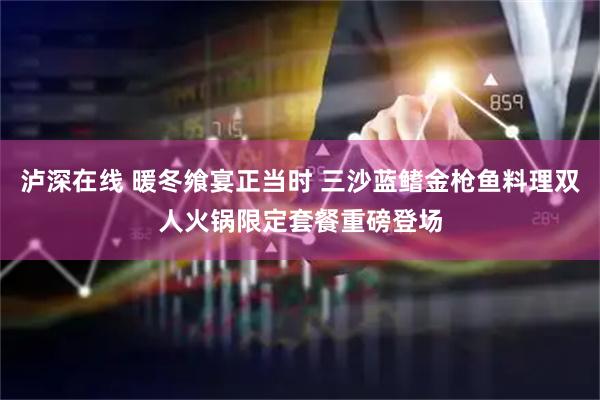 泸深在线 暖冬飨宴正当时 三沙蓝鳍金枪鱼料理双人火锅限定套餐重磅登场
