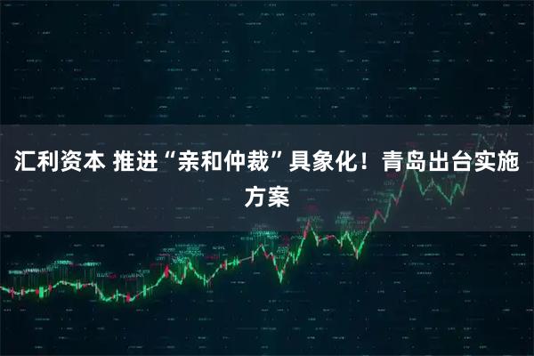 汇利资本 推进“亲和仲裁”具象化！青岛出台实施方案