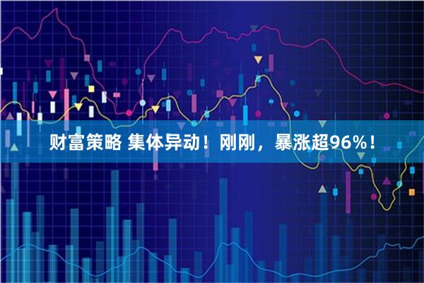 财富策略 集体异动！刚刚，暴涨超96%！