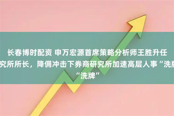长春博时配资 申万宏源首席策略分析师王胜升任研究所所长，降佣冲击下券商研究所加速高层人事“洗牌”