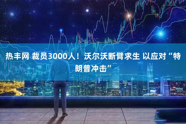 热丰网 裁员3000人！沃尔沃断臂求生 以应对“特朗普冲击”