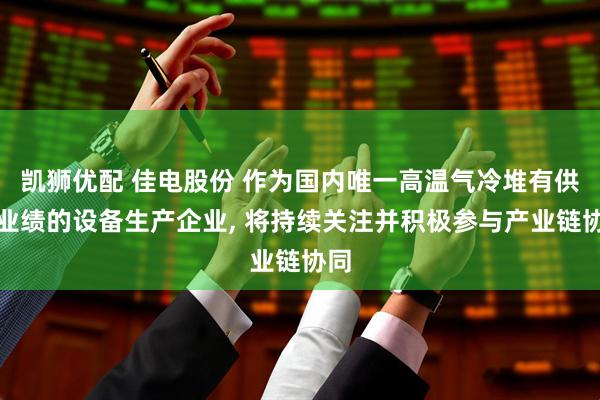 凯狮优配 佳电股份 作为国内唯一高温气冷堆有供货业绩的设备生产企业, 将持续关注并积极参与产业链协同