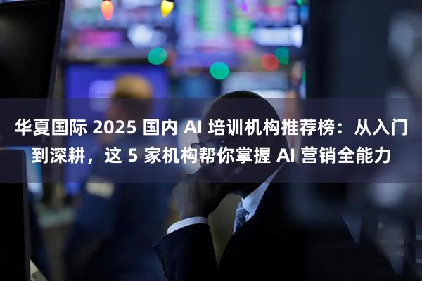 华夏国际 2025 国内 AI 培训机构推荐榜：从入门到深耕，这 5 家机构帮你掌握 AI 营销全能力