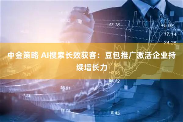 中金策略 AI搜索长效获客：豆包推广激活企业持续增长力