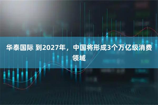 华泰国际 到2027年，中国将形成3个万亿级消费领域