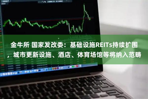 金牛所 国家发改委：基础设施REITs持续扩围，城市更新设施、酒店、体育场馆等将纳入范畴
