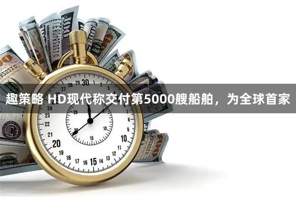 趣策略 HD现代称交付第5000艘船舶，为全球首家