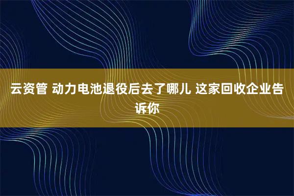 云资管 动力电池退役后去了哪儿 这家回收企业告诉你