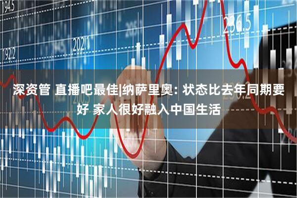 深资管 直播吧最佳|纳萨里奥: 状态比去年同期要好 家人很好融入中国生活